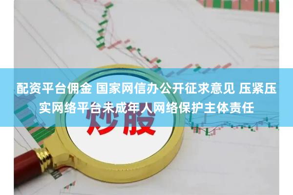 配资平台佣金 国家网信办公开征求意见 压紧压实网络平台未成年人网络保护主体责任