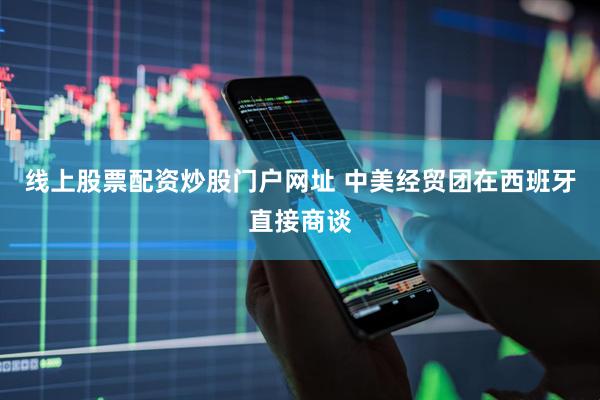 线上股票配资炒股门户网址 中美经贸团在西班牙直接商谈