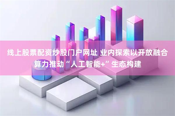 线上股票配资炒股门户网址 业内探索以开放融合算力推动“人工智能+”生态构建