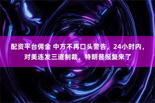 配资平台佣金 中方不再口头警告，24小时内，对美连发三道制裁，特朗普报复来了
