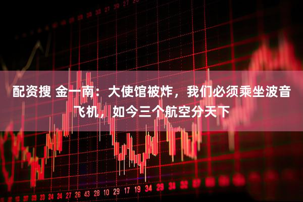 配资搜 金一南：大使馆被炸，我们必须乘坐波音飞机，如今三个航空分天下