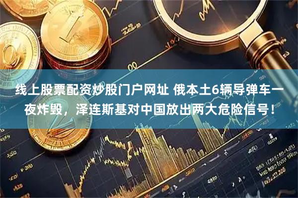 线上股票配资炒股门户网址 俄本土6辆导弹车一夜炸毁，泽连斯基对中国放出两大危险信号！