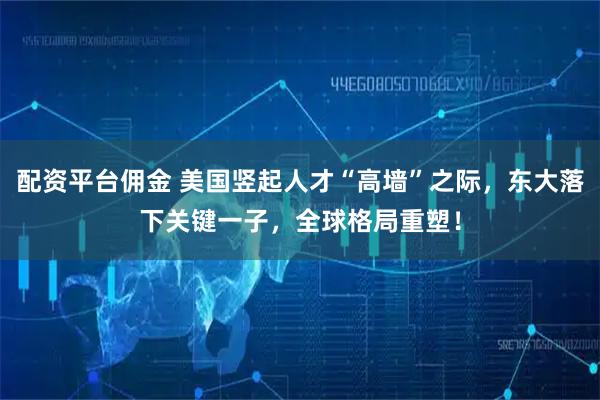 配资平台佣金 美国竖起人才“高墙”之际，东大落下关键一子，全球格局重塑！