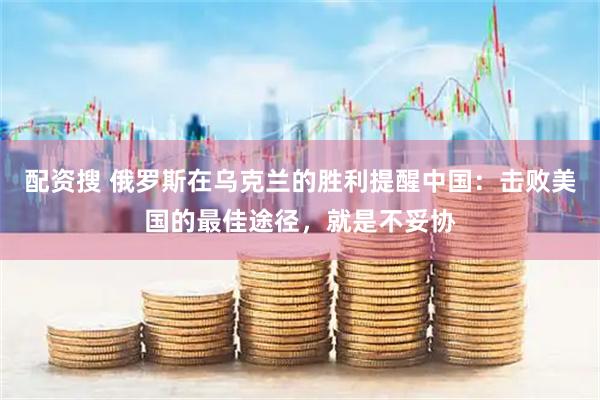 配资搜 俄罗斯在乌克兰的胜利提醒中国：击败美国的最佳途径，就是不妥协