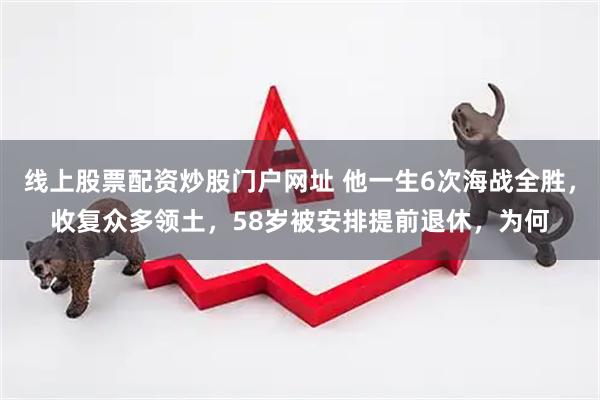 线上股票配资炒股门户网址 他一生6次海战全胜，收复众多领土，58岁被安排提前退休，为何